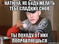катюха, не буду желать тебе сладких снов ты походу от них поправляешься