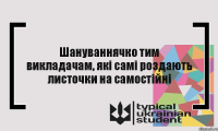 Шануваннячко тим викладачам, які самі роздають листочки на самостійні