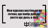 Моя курсова настільки не готова, що папір для неї росте ще десь в лісі.