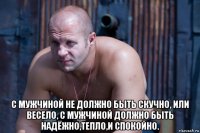  с мужчиной не должно быть скучно, или весело, с мужчиной должно быть надёжно,тепло,и спокойно.