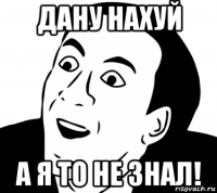 дану нахуй а я то не знал!