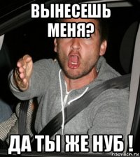 вынесешь меня? да ты же нуб !