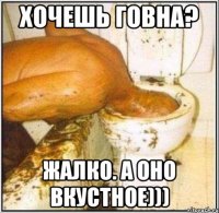 Хочешь говна? Жалко. А оно вкустное)))