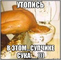 утопись в этом...супчике сука__)))