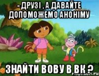 - друзі , а давайте допоможемо аноніму знайти Вову в вк ?