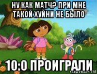 ну как матч? при мне такой хуйни не было 10:0 проиграли