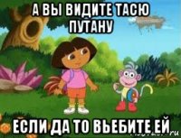 а вы видите тасю путану если да то вьебите ей