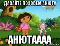 давайте позовем анюту анютаааа