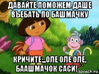 давайте поможем даше въебать по башмачку кричите:,,оле оле оле, баашмачок саси! ``