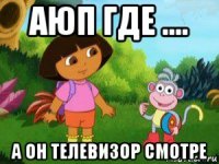 аюп где .... а он телевизор смотре
