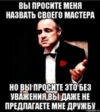 вы просите меня назвать своего мастера но вы просите это без уважения,вы даже не предлагаете мне дружбу