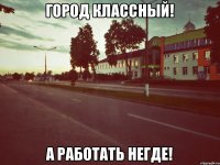 город классный! а работать негде!