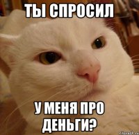 ты спросил у меня про деньги?