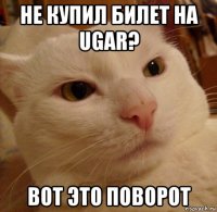 не купил билет на ugar? вот это поворот