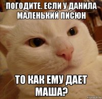 погодите. если у данила маленький писюн то как ему дает маша?