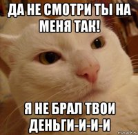 да не смотри ты на меня так! я не брал твои деньги-и-и-и