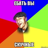 ебать вы скучные