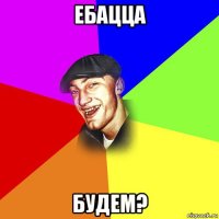 ебацца будем?