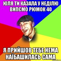 юля ти казала у неділю випємо рюмок 40 я прийшов тебе нема наїбашилась сама