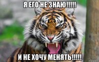 я его не знаю!!!!! и не хочу менять!!!!!