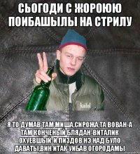 сьогоди с Жороюю поибашылы на стрилу я то думав там Миша,Сирожа,та Вован-а там конченый блядан-Виталик охуевшый-и пиздов нэ над було даваты,вин итак уибав огородамы