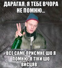 дарагая, я тебе вчора не помню... все саме приємне шо я помню, я тіки шо висцяв....