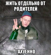 жить отдельно от родителей "ахуенно