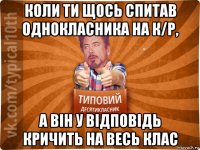 коли ти щось спитав однокласника на к/р, а він у відповідь кричить на весь клас