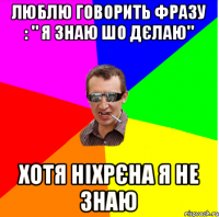 ЛЮБЛЮ ГОВОРИТЬ ФРАЗУ : " Я ЗНАЮ ШО ДЄЛАЮ" ХОТЯ НІХРЄНА Я НЕ ЗНАЮ