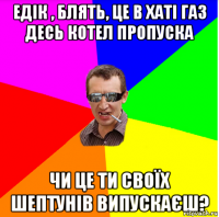 едік , блять, це в хаті газ десь котел пропуска чи це ти своїх шептунів випускаєш?