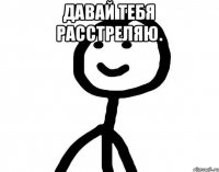 Давай тебя расстреляю. 