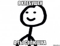 я хлебушек а ты солюшка