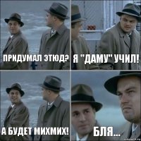 Придумал этюд? Я "Даму" учил! А будет МихМих! Бля...