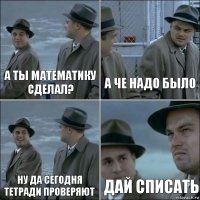 а ты математику сделал? а че надо было ну да сегодня тетради проверяют дай списать