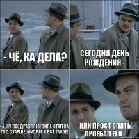 - чё, ка дела? сегодня день рождения - - а, ну поздравляю! типа стал на год старше, мудрее и всё такое! или прост опять проебал его -