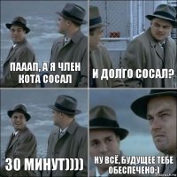 Пааап, а я член кота сосал и долго сосал? 30 минут)))) ну всё, будущее тебе обеспечено:)