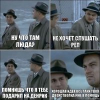 ну что там люда? не хочет слушать реп помнишь что я тебе подарил на денрик хорошая идея,всё таки твоя двохстволка мне в помощь