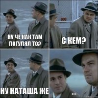 Ну че как там погулял то? с кем? ну Наташа же ...