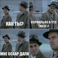 КАК ТЫ? НОРМАЛЬНО А ЧТО ТАКОЕ ? МНЕ ОСКАР ДАЛИ 