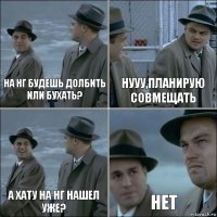 на нг будешь долбить или бухать? нууу,планирую совмещать а хату на нг нашел уже? нет