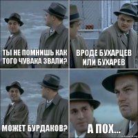 Ты не помнишь как того чувака звали? Вроде Бухарцев или Бухарев Может Бурдаков? А пох...