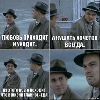 Любовь приходит и уходит.. А кушать хочется всегда.. Из этого всего исходит, что в жизни главное - еда! 