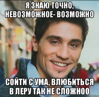 Я ЗНАЮ ТОЧНО, НЕВОЗМОЖНОЕ- ВОЗМОЖНО СОЙТИ С УМА, ВЛЮБИТЬСЯ В ЛЕРУ ТАК НЕ СЛОЖНОО