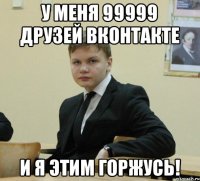 у меня 99999 друзей вконтакте и я этим горжусь!