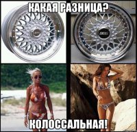 какая разница? колоссальная!