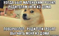 Когда был маленьким грозил родителям уйти из дома Повзрослел - родители грозят выгнать меня из дома