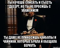 Ты хочешь списать и съесть десерт, но ты не просишь с уважением ты даже не приносишь хайболы и чайники, которые брала и обещала вернуть