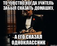 То чувство,когда учитель забыл сказать домашку, а его сказал одноклассник