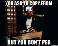 You ask to copy from me But you don't peg