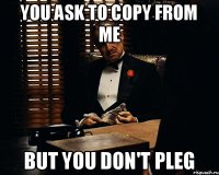 You ask to copy from me But you don't pleg